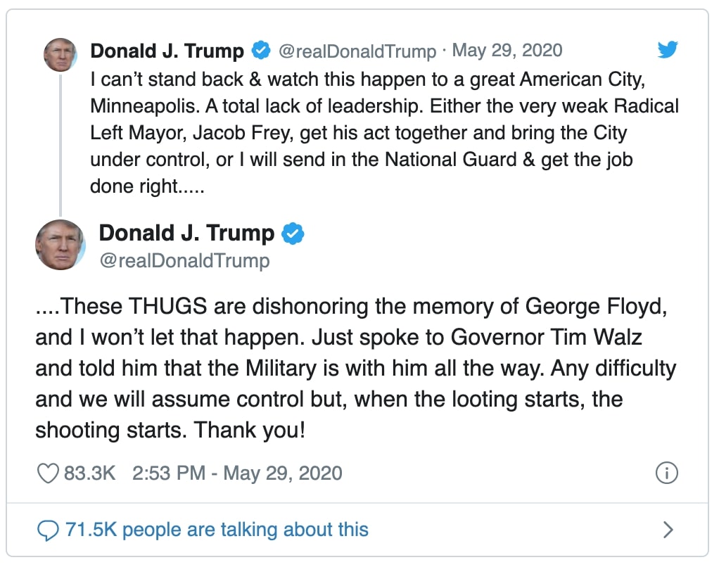 tweet by Donald J Trump reads " can’t stand back & watch this happen to a great American City, Minneapolis. A total lack of leadership. Either the very weak Radical Left Mayor, Jacob Frey, get his act together and bring the City under control, or I will send in the National Guard & get the job done right....." and "These THUGS are dishonoring the memory of George Floyd, and I won’t let that happen. Just spoke to Governor Tim Walz and told him that the Military is with him all the way. Any difficulty and we will assume control but, when the looting starts, the shooting starts. Thank you!"