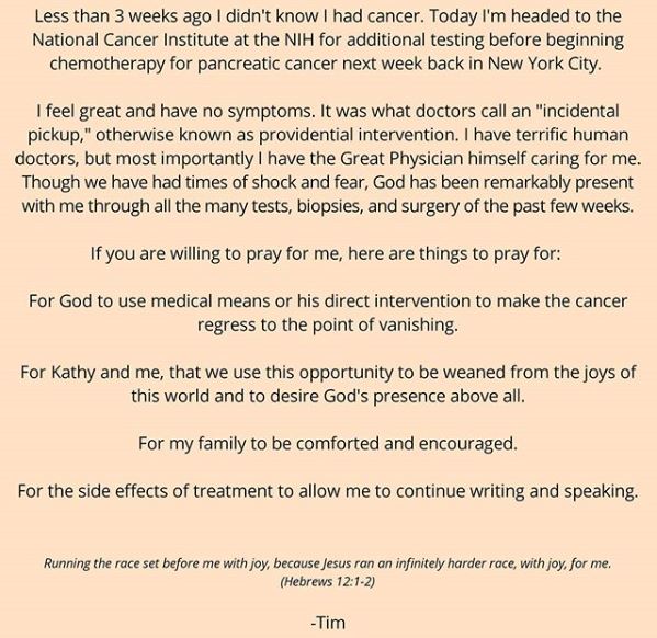 screenshot of timothy keller's facebook post which reads Less than 3 weeks ago I didn't know I had cancer. Today I'm headed to the National Cancer Institute at the NIH for additional testing before beginning chemotherapy for pancreatic cancer next week back in New York City. I feel great and have no symptoms. It was what doctors call an "incidental pickup," otherwise known as providential intervention. I have terrific human doctors, but most importantly I have the Great Physician himself caring for me. Though we have had times of shock and fear, God has been remarkably present with me through all the many tests, biopsies, and surgery of the past few weeks. If you are willing to pray for me, here are things to pray for: For God to use medical means or his direct intervention to make the cancer regress to the point of vanishing. For Kathy and me, that we use this opportunity to be weaned from the joys of this world and to desire God's presence above all. For my family to be comforted and encouraged. For the side effects of treatment to allow me to continue writing and speaking. Running the race set before me with joy, because Jesus ran an infinitely harder race, with joy, for me. (Hebrews 12:1-2) -Tim 