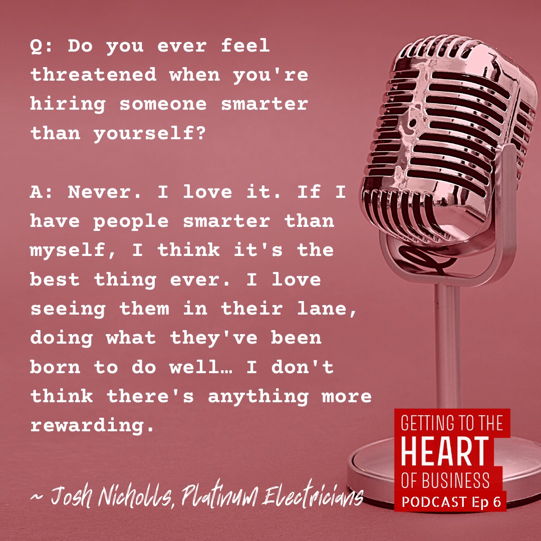a quote from episode 6 of the podcast - Question: do you ever feel threatened when you're hiring someone smarter than yourself? Josh nicholls answers, never. I love it. if i have people smarter than myself, i think it's the best thing ever. i love seeing them in their lane, doing what they've been born to do well... i don't think there's anything more rewarding.